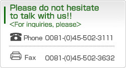 Please do not hesitate to talk with us!! For inquiries, Please Phone0081-(0)45-502-3111 Fax0081-(0)45-502-3632
