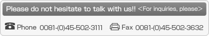 Please do not hesitate to talk with us!! <For inquiries, please> phone 0081-(0)45-502-3111 or fax 0081-(0)45-502-3632